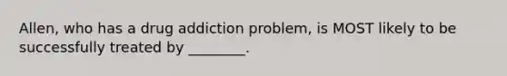 Allen, who has a drug addiction problem, is MOST likely to be successfully treated by ________.