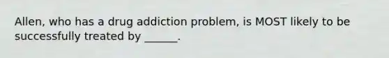 Allen, who has a drug addiction problem, is MOST likely to be successfully treated by ______.