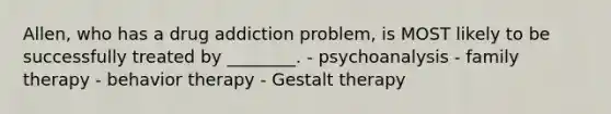 Allen, who has a drug addiction problem, is MOST likely to be successfully treated by ________. - psychoanalysis - family therapy - behavior therapy - Gestalt therapy