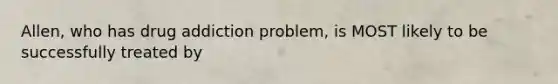 Allen, who has drug addiction problem, is MOST likely to be successfully treated by
