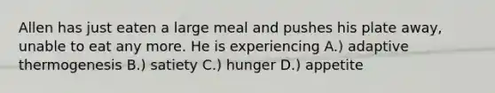 Allen has just eaten a large meal and pushes his plate away, unable to eat any more. He is experiencing A.) adaptive thermogenesis B.) satiety C.) hunger D.) appetite