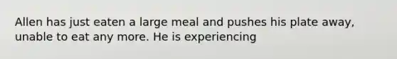 Allen has just eaten a large meal and pushes his plate away, unable to eat any more. He is experiencing