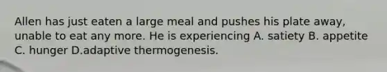 Allen has just eaten a large meal and pushes his plate away, unable to eat any more. He is experiencing A. satiety B. appetite C. hunger D.adaptive thermogenesis.