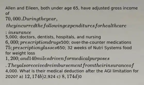 Allen and Eileen, both under age 65, have adjusted gross income of 70,000. During the year, they incurred the following expenditures for health care: insurance5,000; doctors, dentists, hospitals, and nursing 6,000; prescription drugs500; over-the-counter medications 75; prescription glasses650; 32 weeks of Nutri Systems food for weight loss 1,200; and 140 miles driven for medical purposes. They also received reimbursement from their insurance of4,000. What is their medical deduction after the AGI limitation for 2020? a) 12,174 b)2,924 c) 8,174 d)0