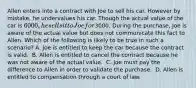 Allen enters into a contract with Joe to sell his car. However by mistake, he undervalues his car. Though the actual value of the car is 6000, he sells it to Joe for3000. During the purchase, Joe is aware of the actual value but does not communicate this fact to Allen. Which of the following is likely to be true in such a scenario? ​A. Joe is entitled to keep the car because the contract is valid. ​ B. Allen is entitled to cancel the contract because he was not aware of the actual value. ​ C. Joe must pay the difference to Allen in order to validate the purchase. ​ D. Allen is entitled to compensation through a court of law.