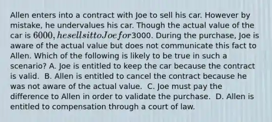 Allen enters into a contract with Joe to sell his car. However by mistake, he undervalues his car. Though the actual value of the car is 6000, he sells it to Joe for3000. During the purchase, Joe is aware of the actual value but does not communicate this fact to Allen. Which of the following is likely to be true in such a scenario? ​A. Joe is entitled to keep the car because the contract is valid. ​ B. Allen is entitled to cancel the contract because he was not aware of the actual value. ​ C. Joe must pay the difference to Allen in order to validate the purchase. ​ D. Allen is entitled to compensation through a court of law.