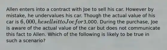 Allen enters into a contract with Joe to sell his car. However by mistake, he undervalues his car. Though the actual value of his car is 6,000, he sells it to Joe for3,000. During the purchase, Joe is aware of the actual value of the car but does not communicate this fact to Allen. Which of the following is likely to be true in such a scenario?