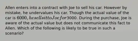 Allen enters into a contract with Joe to sell his car. However by mistake, he undervalues his car. Though the actual value of the car is 6000, he sells it to Joe for3000. During the purchase, Joe is aware of the actual value but does not communicate this fact to Allen. Which of the following is likely to be true in such a scenario?