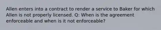 Allen enters into a contract to render a service to Baker for which Allen is not properly licensed. Q: When is the agreement enforceable and when is it not enforceable?