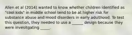 Allen et al (2014) wanted to know whether children identified as "cool kids" in middle school tend to be at higher risk for substance abuse and mood disorders in early adulthood. To test this question, they needed to use a ______ design because they were invesitgating _____.