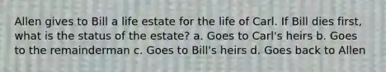 Allen gives to Bill a life estate for the life of Carl. If Bill dies first, what is the status of the estate? a. Goes to Carl's heirs b. Goes to the remainderman c. Goes to Bill's heirs d. Goes back to Allen