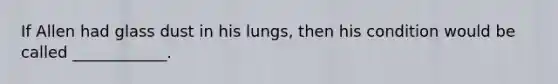 If Allen had glass dust in his lungs, then his condition would be called ____________.