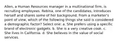 Allen, a Human Resources manager in a multinational firm, is recruiting employees. Rebina, one of the candidates, introduces herself and shares some of her background. From a marketer's point of view, which of the following things she said is considered a demographic factor? Select one: a. She prefers using a specific brand of electronic gadgets. b. She is a very creative cook. c. She lives in California. d. She believes in the value of social services.