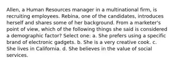 Allen, a Human Resources manager in a multinational firm, is recruiting employees. Rebina, one of the candidates, introduces herself and shares some of her background. From a marketer's point of view, which of the following things she said is considered a demographic factor? Select one: a. She prefers using a specific brand of electronic gadgets. b. She is a very creative cook. c. She lives in California. d. She believes in the value of social services.