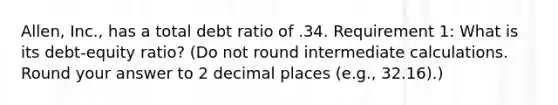 Allen, Inc., has a total debt ratio of .34. Requirement 1: What is its debt-equity ratio? (Do not round intermediate calculations. Round your answer to 2 decimal places (e.g., 32.16).)