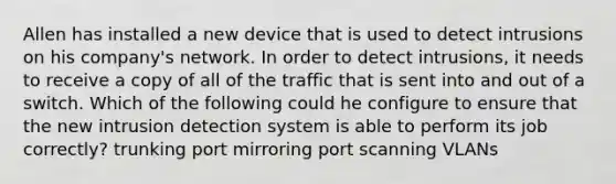 Allen has installed a new device that is used to detect intrusions on his company's network. In order to detect intrusions, it needs to receive a copy of all of the traffic that is sent into and out of a switch. Which of the following could he configure to ensure that the new intrusion detection system is able to perform its job correctly? trunking port mirroring port scanning VLANs