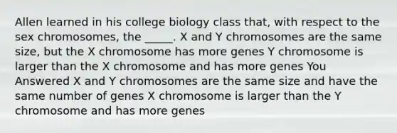 Allen learned in his college biology class that, with respect to the sex chromosomes, the _____. X and Y chromosomes are the same size, but the X chromosome has more genes Y chromosome is larger than the X chromosome and has more genes You Answered X and Y chromosomes are the same size and have the same number of genes X chromosome is larger than the Y chromosome and has more genes