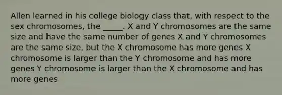 Allen learned in his college biology class that, with respect to the sex chromosomes, the _____. X and Y chromosomes are the same size and have the same number of genes X and Y chromosomes are the same size, but the X chromosome has more genes X chromosome is larger than the Y chromosome and has more genes Y chromosome is larger than the X chromosome and has more genes