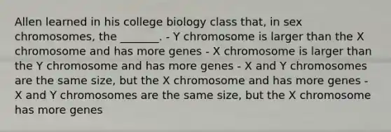 Allen learned in his college biology class that, in sex chromosomes, the _______. - Y chromosome is larger than the X chromosome and has more genes - X chromosome is larger than the Y chromosome and has more genes - X and Y chromosomes are the same size, but the X chromosome and has more genes - X and Y chromosomes are the same size, but the X chromosome has more genes