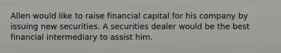 Allen would like to raise financial capital for his company by issuing new securities. A securities dealer would be the best financial intermediary to assist him.