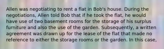 Allen was negotiating to rent a flat in Bob's house. During the negotiations, Allen told Bob that if he took the flat, he would have use of two basement rooms for the storage of his surplus furniture and also the use of the garden. Subsequently, a written agreement was drawn up for the lease of the flat that made no reference to either the storage rooms or the garden. In this case,