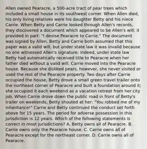 Allen owned Pearacre, a 500-acre tract of pear trees which included a small house in its southwest corner. When Allen died, his only living relatives were his daughter Betty and his niece Carrie. When Betty and Carrie looked through Allen's records, they discovered a document which appeared to be Allen's will; it provided in part: "I devise Pearacre to Carrie." The document was signed by Allen. Betty and Carrie both assumed that this paper was a valid will, but under state law it was invalid because no one witnessed Allen's signature; indeed, under state law Betty had automatically received title to Pearacre when her father died without a valid will. Carrie moved into the Pearacre house. Because she disliked pears, however, she never visited or used the rest of the Pearacre property. Two days after Carrie occupied the house, Betty drove a small green travel trailer onto the northeast corner of Pearacre and built a foundation around it; she occupied it each weekend as a vacation retreat from her city job. When Carrie drove down the public road in front of Betty's trailer on weekends, Betty shouted at her: "You robbed me of my inheritance!" Carrie and Betty continued the conduct set forth above for 15 years. The period for adverse possession in this jurisdiction is 12 years. Which of the following statements is correct in most jurisdictions? A. Betty owns all of Pearacre. B. Carrie owns only the Pearacre house. C. Carrie owns all of Pearacre except for the northeast corner. D. Carrie owns all of Pearacre.