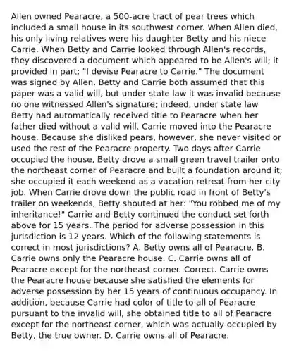 Allen owned Pearacre, a 500-acre tract of pear trees which included a small house in its southwest corner. When Allen died, his only living relatives were his daughter Betty and his niece Carrie. When Betty and Carrie looked through Allen's records, they discovered a document which appeared to be Allen's will; it provided in part: "I devise Pearacre to Carrie." The document was signed by Allen. Betty and Carrie both assumed that this paper was a valid will, but under state law it was invalid because no one witnessed Allen's signature; indeed, under state law Betty had automatically received title to Pearacre when her father died without a valid will. Carrie moved into the Pearacre house. Because she disliked pears, however, she never visited or used the rest of the Pearacre property. Two days after Carrie occupied the house, Betty drove a small green travel trailer onto the northeast corner of Pearacre and built a foundation around it; she occupied it each weekend as a vacation retreat from her city job. When Carrie drove down the public road in front of Betty's trailer on weekends, Betty shouted at her: "You robbed me of my inheritance!" Carrie and Betty continued the conduct set forth above for 15 years. The period for adverse possession in this jurisdiction is 12 years. Which of the following statements is correct in most jurisdictions? A. Betty owns all of Pearacre. B. Carrie owns only the Pearacre house. C. Carrie owns all of Pearacre except for the northeast corner. Correct. Carrie owns the Pearacre house because she satisfied the elements for adverse possession by her 15 years of continuous occupancy. In addition, because Carrie had color of title to all of Pearacre pursuant to the invalid will, she obtained title to all of Pearacre except for the northeast corner, which was actually occupied by Betty, the true owner. D. Carrie owns all of Pearacre.