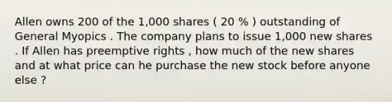 Allen owns 200 of the 1,000 shares ( 20 % ) outstanding of General Myopics . The company plans to issue 1,000 new shares . If Allen has preemptive rights , how much of the new shares and at what price can he purchase the new stock before anyone else ?