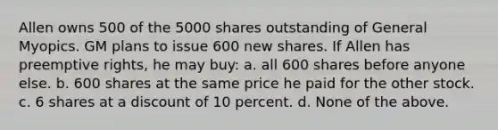 Allen owns 500 of the 5000 shares outstanding of General Myopics. GM plans to issue 600 new shares. If Allen has preemptive rights, he may buy: a. all 600 shares before anyone else. b. 600 shares at the same price he paid for the other stock. c. 6 shares at a discount of 10 percent. d. None of the above.