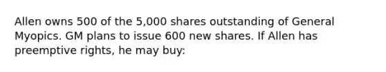 Allen owns 500 of the 5,000 shares outstanding of General Myopics. GM plans to issue 600 new shares. If Allen has preemptive rights, he may buy: