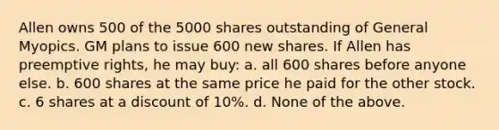 Allen owns 500 of the 5000 shares outstanding of General Myopics. GM plans to issue 600 new shares. If Allen has preemptive rights, he may buy: a. all 600 shares before anyone else. b. 600 shares at the same price he paid for the other stock. c. 6 shares at a discount of 10%. d. None of the above.