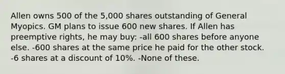 Allen owns 500 of the 5,000 shares outstanding of General Myopics. GM plans to issue 600 new shares. If Allen has preemptive rights, he may buy: -all 600 shares before anyone else. -600 shares at the same price he paid for the other stock. -6 shares at a discount of 10%. -None of these.