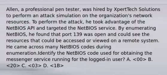 Allen, a professional pen tester, was hired by XpertTech Solutions to perform an attack simulation on the organization's network resources. To perform the attack, he took advantage of the NetBIOS API and targeted the NetBIOS service. By enumerating NetBIOS, he found that port 139 was open and could see the resources that could be accessed or viewed on a remote system. He came across many NetBIOS codes during enumeration.Identify the NetBIOS code used for obtaining the messenger service running for the logged-in user? A. <00> B. <20> C. <03> D. <1B>