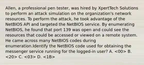 Allen, a professional pen tester, was hired by XpertTech Solutions to perform an attack simulation on the organization's network resources. To perform the attack, he took advantage of the NetBIOS API and targeted the NetBIOS service. By enumerating NetBIOS, he found that port 139 was open and could see the resources that could be accessed or viewed on a remote system. He came across many NetBIOS codes during enumeration.Identify the NetBIOS code used for obtaining the messenger service running for the logged-in user? A. B. C. D.