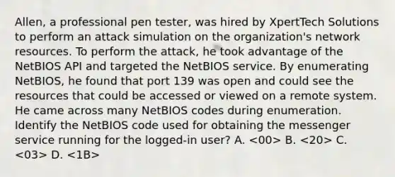 Allen, a professional pen tester, was hired by XpertTech Solutions to perform an attack simulation on the organization's network resources. To perform the attack, he took advantage of the NetBIOS API and targeted the NetBIOS service. By enumerating NetBIOS, he found that port 139 was open and could see the resources that could be accessed or viewed on a remote system. He came across many NetBIOS codes during enumeration. Identify the NetBIOS code used for obtaining the messenger service running for the logged-in user? A. B. C. D.