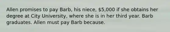 Allen promises to pay Barb, his niece, 5,000 if she obtains her degree at City University, where she is in her third year. Barb graduates. Allen must pay Barb because.