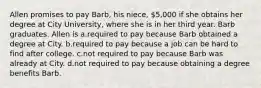 Allen promises to pay Barb, his niece, 5,000 if she obtains her degree at City University, where she is in her third year. Barb graduates. Allen is a.required to pay because Barb obtained a degree at City. b.required to pay because a job can be hard to find after college. c.not required to pay because Barb was already at City. d.not required to pay because obtaining a degree benefits Barb.