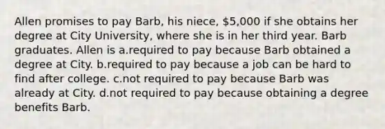 Allen promises to pay Barb, his niece, 5,000 if she obtains her degree at City University, where she is in her third year. Barb graduates. Allen is a.required to pay because Barb obtained a degree at City. b.required to pay because a job can be hard to find after college. c.not required to pay because Barb was already at City. d.not required to pay because obtaining a degree benefits Barb.