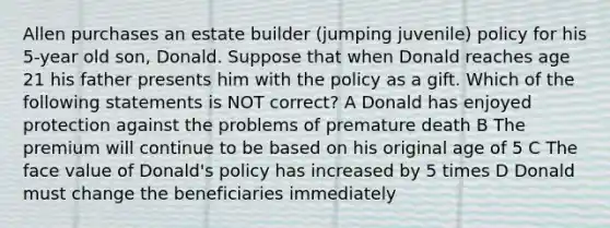 Allen purchases an estate builder (jumping juvenile) policy for his 5-year old son, Donald. Suppose that when Donald reaches age 21 his father presents him with the policy as a gift. Which of the following statements is NOT correct? A Donald has enjoyed protection against the problems of premature death B The premium will continue to be based on his original age of 5 C The face value of Donald's policy has increased by 5 times D Donald must change the beneficiaries immediately