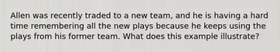 Allen was recently traded to a new team, and he is having a hard time remembering all the new plays because he keeps using the plays from his former team. What does this example illustrate?