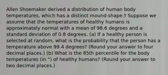 Allen Shoemaker derived a distribution of human body temperatures, which has a distinct mound-shape.† Suppose we assume that the temperatures of healthy humans is approximately normal with a mean of 98.6 degrees and a <a href='https://www.questionai.com/knowledge/kqGUr1Cldy-standard-deviation' class='anchor-knowledge'>standard deviation</a> of 0.8 degrees. (a) If a healthy person is selected at random, what is the probability that the person has a temperature above 99.4 degrees? (Round your answer to four decimal places.) (b) What is the 85th percentile for the body temperatures (in °) of healthy humans? (Round your answer to two decimal places.)