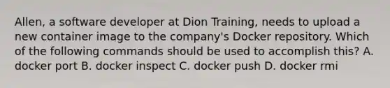 Allen, a software developer at Dion Training, needs to upload a new container image to the company's Docker repository. Which of the following commands should be used to accomplish this? A. docker port B. docker inspect C. docker push D. docker rmi