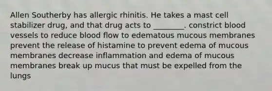 Allen Southerby has allergic rhinitis. He takes a mast cell stabilizer drug, and that drug acts to ________. constrict blood vessels to reduce blood flow to edematous mucous membranes prevent the release of histamine to prevent edema of mucous membranes decrease inflammation and edema of mucous membranes break up mucus that must be expelled from the lungs