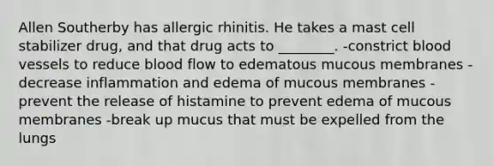 Allen Southerby has allergic rhinitis. He takes a mast cell stabilizer drug, and that drug acts to ________. -constrict blood vessels to reduce blood flow to edematous mucous membranes -decrease inflammation and edema of mucous membranes -prevent the release of histamine to prevent edema of mucous membranes -break up mucus that must be expelled from the lungs