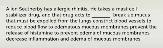 Allen Southerby has allergic rhinitis. He takes a mast cell stabilizer drug, and that drug acts to ________. break up mucus that must be expelled from the lungs constrict blood vessels to reduce blood flow to edematous mucous membranes prevent the release of histamine to prevent edema of mucous membranes decrease inflammation and edema of mucous membranes