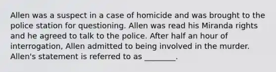 Allen was a suspect in a case of homicide and was brought to the police station for questioning. Allen was read his Miranda rights and he agreed to talk to the police. After half an hour of interrogation, Allen admitted to being involved in the murder. Allen's statement is referred to as ________.