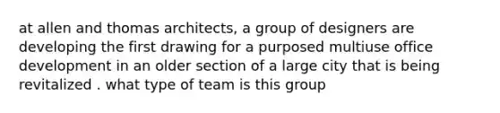 at allen and thomas architects, a group of designers are developing the first drawing for a purposed multiuse office development in an older section of a large city that is being revitalized . what type of team is this group