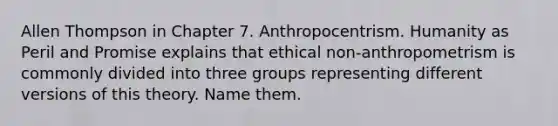 Allen Thompson in Chapter 7. Anthropocentrism. Humanity as Peril and Promise explains that ethical non-anthropometrism is commonly divided into three groups representing different versions of this theory. Name them.