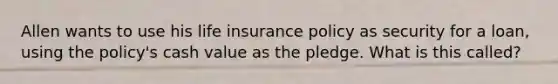 Allen wants to use his life insurance policy as security for a loan, using the policy's cash value as the pledge. What is this called?