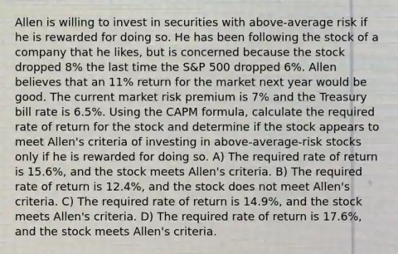 Allen is willing to invest in securities with above-average risk if he is rewarded for doing so. He has been following the stock of a company that he likes, but is concerned because the stock dropped 8% the last time the S&P 500 dropped 6%. Allen believes that an 11% return for the market next year would be good. The current market risk premium is 7% and the Treasury bill rate is 6.5%. Using the CAPM formula, calculate the required rate of return for the stock and determine if the stock appears to meet Allen's criteria of investing in above-average-risk stocks only if he is rewarded for doing so. A) The required rate of return is 15.6%, and the stock meets Allen's criteria. B) The required rate of return is 12.4%, and the stock does not meet Allen's criteria. C) The required rate of return is 14.9%, and the stock meets Allen's criteria. D) The required rate of return is 17.6%, and the stock meets Allen's criteria.